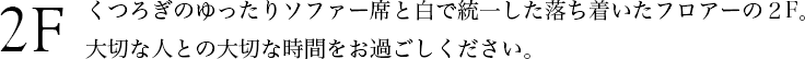 2F くつろぎのゆったりソファー席と白で統一した落ち着いたフロアーの２F。大切な人との大切な時間をお過ごしください。