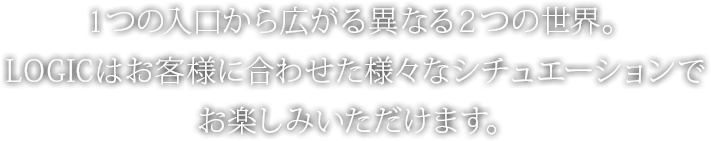 １つの入口から広がる異なる２つの世界。LOGICはお客様に合わせた様々なシチュエーションでお楽しみいただけます。